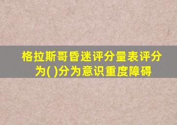 格拉斯哥昏迷评分量表评分为( )分为意识重度障碍